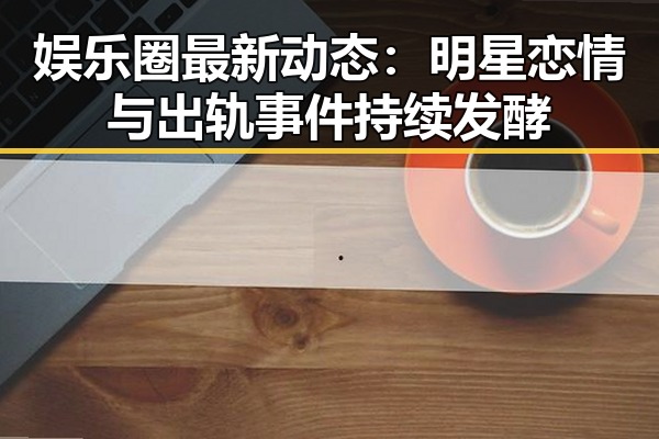 娱乐圈最新动态：明星恋情与出轨事件持续发酵