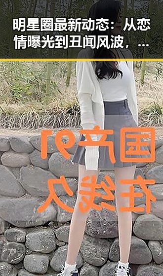 明星圈最新动态：从恋情曝光到丑闻风波，真相究竟几何？