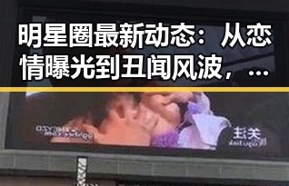 明星圈最新动态：从恋情曝光到丑闻风波，真相究竟几何？