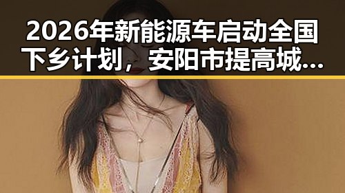 2026年新能源车启动全国下乡计划,安阳市提高城乡低保标准引发关注